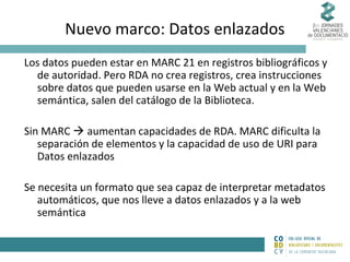 Nuevo marco: Datos enlazados
Los datos pueden estar en MARC 21 en registros bibliográficos y
de autoridad. Pero RDA no crea registros, crea instrucciones
sobre datos que pueden usarse en la Web actual y en la Web
semántica, salen del catálogo de la Biblioteca.
Sin MARC  aumentan capacidades de RDA. MARC dificulta la
separación de elementos y la capacidad de uso de URI para
Datos enlazados
Se necesita un formato que sea capaz de interpretar metadatos
automáticos, que nos lleve a datos enlazados y a la web
semántica

 