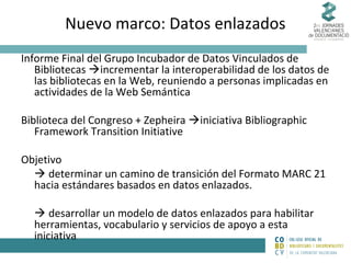 Nuevo marco: Datos enlazados
Informe Final del Grupo Incubador de Datos Vinculados de
Bibliotecas incrementar la interoperabilidad de los datos de
las bibliotecas en la Web, reuniendo a personas implicadas en
actividades de la Web Semántica
Biblioteca del Congreso + Zepheira iniciativa Bibliographic
Framework Transition Initiative
Objetivo
 determinar un camino de transición del Formato MARC 21
hacia estándares basados en datos enlazados.
 desarrollar un modelo de datos enlazados para habilitar
herramientas, vocabulario y servicios de apoyo a esta
iniciativa

 