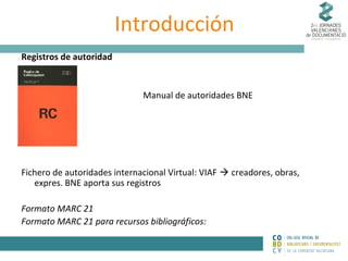 Introducción
Registros de autoridad

Manual de autoridades BNE

Fichero de autoridades internacional Virtual: VIAF  creadores, obras,
expres. BNE aporta sus registros
Formato MARC 21
Formato MARC 21 para recursos bibliográficos:

 
