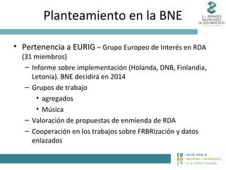 Planteamiento en la BNE
• Pertenencia a EURIG – Grupo Europeo de Interés en RDA

(31 miembros)
– Informe sobre implementación (Holanda, DNB, Finlandia,
Letonia). BNE decidirá en 2014
– Grupos de trabajo
• agregados
• Música
– Valoración de propuestas de enmienda de RDA
– Cooperación en los trabajos sobre FRBRización y datos
enlazados

 