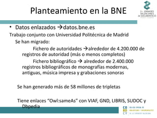 Planteamiento en la BNE
• Datos enlazados datos.bne.es
Trabajo conjunto con Universidad Politécnica de Madrid
Se han migrado:
Fichero de autoridades alrededor de 4.200.000 de
registros de autoridad (más o menos completos)
Fichero bibliográfico  alrededor de 2.400.000
registros bibliográficos de monografías modernas,
antiguas, música impresa y grabaciones sonoras
Se han generado más de 58 millones de tripletas
Tiene enlaces “Owl:sameAs” con VIAF, GND, LIBRIS, SUDOC y
Dbpedia

 