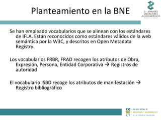 Planteamiento en la BNE
Se han empleado vocabularios que se alinean con los estándares
de IFLA. Están reconocidos como estándares válidos de la web
semántica por la W3C, y descritos en Open Metadata
Registry.
Los vocabularios FRBR, FRAD recogen los atributos de Obra,
Expresión, Persona, Entidad Corporativa  Registros de
autoridad
El vocabulario ISBD recoge los atributos de manifestación 
Registro bibliográfico

 