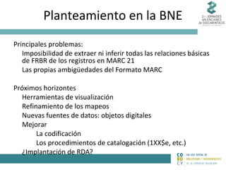 Planteamiento en la BNE
Principales problemas:
Imposibilidad de extraer ni inferir todas las relaciones básicas
de FRBR de los registros en MARC 21
Las propias ambigüedades del Formato MARC
Próximos horizontes
Herramientas de visualización
Refinamiento de los mapeos
Nuevas fuentes de datos: objetos digitales
Mejorar
La codificación
Los procedimientos de catalogación (1XX$e, etc.)
¿Implantación de RDA?

 