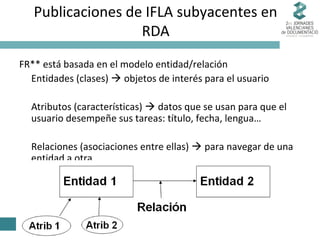 Publicaciones de IFLA subyacentes en
RDA
FR** está basada en el modelo entidad/relación
Entidades (clases)  objetos de interés para el usuario
Atributos (características)  datos que se usan para que el
usuario desempeñe sus tareas: título, fecha, lengua…
Relaciones (asociaciones entre ellas)  para navegar de una
entidad a otra

 
