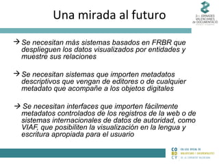 Una mirada al futuro
 Se necesitan más sistemas basados en FRBR que
desplieguen los datos visualizados por entidades y
muestre sus relaciones
 Se necesitan sistemas que importen metadatos
descriptivos que vengan de editores o de cualquier
metadato que acompañe a los objetos digitales

 Se necesitan interfaces que importen fácilmente
metadatos controlados de los registros de la web o de
sistemas internacionales de datos de autoridad, como
VIAF, que posibiliten la visualización en la lengua y
escritura apropiada para el usuario

 