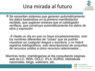 Una mirada al futuro
 Se necesitan sistemas que generen automáticamente
los datos basándose en la primera manifestación
recibida, que sugieran enlaces que el catalogador
verifique, que construya automáticamente los datos de
obra y expresión

 Hasta un día en que no haya encabezamientos, solo
los nombres diferentes de “cosas” que se podrán
visualizar en cualquier lengua o escritura, y no habrá
registros bibliográficos, solo descripciones de conjuntos
de recursos unidos a otros recursos relacionados…
Mientras tanto, manténganse al día consultando páginas
web de LC, RDA, OCLC, IFLA, EURIG, bibliotecas
nacionales, blogs, webinars, etc.

 