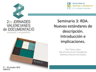 Seminario 3: RDA.
Nuevos estándares de
descripción.
Introducción e
implicaciones.
Pilar Tejero López
Jefa del Servicio de Catalogación
Biblioteca Nacional de España

 