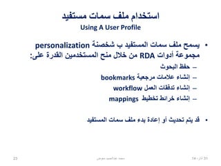 ‫مستفيد‬ ‫سمات‬ ‫ملف‬ ‫استخدام‬
Using A User Profile
•‫شخصنة‬ ‫ب‬ ‫المستفيد‬ ‫سمات‬ ‫ملف‬ ‫يسمح‬personalization
‫أدوات‬ ‫مجموعة‬RDA‫على‬ ‫القدرة‬ ‫المستخدمين‬ ‫منح‬ ‫خالل‬ ‫من‬:
–‫البحوث‬ ‫حفظ‬
–‫مرجعية‬ ‫عالمات‬ ‫إنشاء‬bookmarks
–‫العمل‬ ‫تدفقات‬ ‫إنشاء‬workflow
–‫تخطيط‬ ‫خرائط‬ ‫إنشاء‬mappings
•‫المستفيد‬ ‫سمات‬ ‫ملف‬ ‫بدء‬ ‫إعادة‬ ‫أو‬ ‫تحديث‬ ‫يتم‬ ‫قد‬
02،‫نيسان‬1423 ‫معوض‬ ‫عبدالحميد‬ ‫محمد‬
 