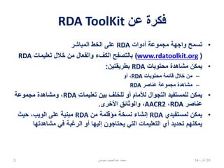 ‫عن‬ ‫فكرة‬RDA ToolKit
•‫أدوات‬ ‫مجموعة‬ ‫واجهة‬ ‫تسمح‬RDA‫المباشر‬ ‫الخط‬ ‫على‬
)www.rdatoolkit.org(‫تعليمات‬ ‫خالل‬ ‫من‬ ‫والفعال‬ ‫الكفء‬ ‫بالتصفح‬RDA
•‫محتويات‬ ‫مشاهدة‬ ‫يمكن‬RDA‫بطريقتين‬:
–‫محتويات‬ ‫قائمة‬ ‫خالل‬ ‫من‬RDA‫أو‬ ،
–‫عناصر‬ ‫مجموعة‬ ‫مشاهدة‬RDA
•‫تعليمات‬ ‫بين‬ ‫للخلف‬ ‫أو‬ ‫لألمام‬ ‫التجوال‬ ‫للمستفيد‬ ‫يمكن‬RDA‫مجموعة‬ ‫ومشاهدة‬ ،
‫عناصر‬RDA،AACR2‫األخرى‬ ‫والوثائق‬ ،.
•‫لمستفيدي‬ ‫يمكن‬RDA‫من‬ ‫مؤقلمة‬ ‫نسخة‬ ‫إنشاء‬RDA‫حيث‬ ،‫الويب‬ ‫على‬ ‫مبنية‬
‫مشاهدتها‬ ‫في‬ ‫الرغبة‬ ‫أو‬ ‫إليها‬ ‫يحتاجون‬ ‫التي‬ ‫التعليمات‬ ‫أي‬ ‫تحديد‬ ‫يمكنهم‬
02،‫نيسان‬143 ‫معوض‬ ‫عبدالحميد‬ ‫محمد‬
 