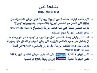 ‫نص‬ ‫مشاهدة‬
RDA : View Text
•‫نص‬ ‫مشاهدة‬ ‫خيارات‬ ‫قائمة‬ ‫تتيح‬“View Text”‫من‬ ‫أجزاء‬ ‫فقط‬ ‫عرض‬ ‫خيار‬
RDA‫البؤرية‬ ‫العناصر‬ ‫مع‬ ‫تتعامل‬ ‫التي‬(‫األساسية‬)“Core” elements
•‫بؤرية‬ ‫عناصر‬ ‫أنها‬ ‫على‬ ‫معينة‬ ‫عناصر‬ ‫تعرف‬(‫أساسية‬)“Core” elements
•‫المستفيد‬ ‫مهام‬ ‫البؤرية‬ ‫العناصر‬ ‫تدعم‬
•‫ما‬ ‫وعاء‬ ‫أو‬ ،‫مادي‬ ‫تجسيد‬ ‫أو‬ ،‫تعبير‬ ‫أو‬ ،‫لعمل‬ ‫المصدر‬ ‫وصف‬ ‫ينبغي‬ ،‫أدنى‬ ‫كحد‬
‫بسهولة‬ ‫منها‬ ‫والتحقق‬ ‫تطبيقها‬ ‫يمكن‬ ‫التي‬ ‫البؤرية‬ ‫العناصر‬ ‫جميع‬ ‫على‬ ‫يشتمل‬ ‫أن‬
•‫نص‬ ‫لعرض‬RDA‫بؤري‬ ‫أنقر‬ ،‫بؤرية‬ ‫لعناصر‬(‫أساسي‬)“Core”‫قائمة‬ ‫في‬
‫خيارات‬“View Text”
•‫فقط‬ ‫البؤرية‬ ‫العناصر‬ ‫عرض‬ ‫جاري‬ ‫أنه‬ ‫إلى‬ ‫ة‬ ‫التالية‬ ‫األيقونة‬ ‫تشير‬
•‫وثيقة‬ ‫أن‬ ‫إلى‬ ‫التالية‬ ‫األيقونة‬ ‫تشير‬RDA‫تنقيتها‬ ‫تم‬
02،‫نيسان‬1460 ‫معوض‬ ‫عبدالحميد‬ ‫محمد‬
 