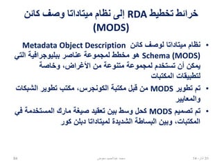‫تخطيط‬ ‫خرائط‬RDA‫كائن‬ ‫وصف‬ ‫ميتاداتا‬ ‫نظام‬ ‫إلى‬
(MODS)
•‫كائن‬ ‫لوصف‬ ‫ميتاداتا‬ ‫نظام‬Metadata Object Description
Schema (MODS)‫التي‬ ‫ببليوجرافية‬ ‫عناصر‬ ‫لمجموعة‬ ‫مخطط‬ ‫هو‬
‫وخاصة‬ ،‫األغراض‬ ‫من‬ ‫متنوعة‬ ‫لمجموعة‬ ‫تستخدم‬ ‫أن‬ ‫يمكن‬
‫المكتبات‬ ‫لتطبيقات‬
•‫تطوير‬ ‫تم‬MODS‫الشبكات‬ ‫تطوير‬ ‫مكتب‬ ،‫الكونجرس‬ ‫مكتبة‬ ‫قبل‬ ‫من‬
‫والمعايير‬
•‫تصميم‬ ‫تم‬MODS‫في‬ ‫المستخدمة‬ ‫مارك‬ ‫صيغة‬ ‫تعقيد‬ ‫بين‬ ‫وسط‬ ‫كحل‬
‫كور‬ ‫دبلن‬ ‫لميتاداتا‬ ‫الشديدة‬ ‫البساطة‬ ‫وبين‬ ،‫المكتبات‬
02،‫نيسان‬1484 ‫معوض‬ ‫عبدالحميد‬ ‫محمد‬
 