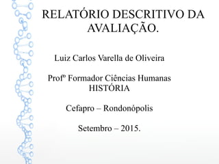 RELATÓRIO DESCRITIVO DA
AVALIAÇÃO.
Luiz Carlos Varella de Oliveira
Profº Formador Ciências Humanas
HISTÓRIA
Cefapro – Rondonópolis
Setembro – 2015.
 