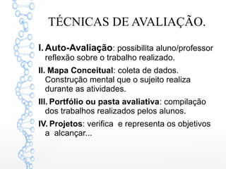 TÉCNICAS DE AVALIAÇÃO.
I. Auto-Avaliação: possibilita aluno/professor
reflexão sobre o trabalho realizado.
II. Mapa Conceitual: coleta de dados.
Construção mental que o sujeito realiza
durante as atividades.
III. Portfólio ou pasta avaliativa: compilação
dos trabalhos realizados pelos alunos.
IV. Projetos: verifica e representa os objetivos
a alcançar...
 