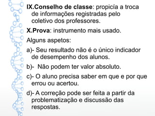 IX.Conselho de classe: propicía a troca
de informações registradas pelo
coletivo dos professores.
X.Prova: instrumento mais usado.
Alguns aspetos:
a)- Seu resultado não é o único indicador
de desempenho dos alunos.
b)- Não podem ter valor absoluto.
c)- O aluno precisa saber em que e por que
errou ou acertou.
d)- A correção pode ser feita a partir da
problematização e discussão das
respostas.
 