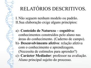 RELATÓRIOS DESCRITIVOS.
I. Não seguem nenhum modelo ou padrão.
II.Sua elaboração exige alguns princípios:
a)- Conteúdo de Natureza – cognitiva:
conhecimentos construídos pelo aluno nas
áreas do conhecimento. (Caderno de campo).
b)- Desenvolvimento afetivo: relação afetiva
com o conhecimento e aprendizagem.
(Necessita de estímulos para aprender?)
c)- Carácter Mediador: professor na avaliação.
Aluno principal sujeito do processo.
 