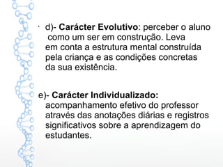 
d)- Carácter Evolutivo: perceber o aluno
como um ser em construção. Leva
em conta a estrutura mental construída
pela criança e as condições concretas
da sua existência.
e)- Carácter Individualizado:
acompanhamento efetivo do professor
através das anotações diárias e registros
significativos sobre a aprendizagem do
estudantes.
 