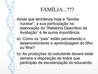 FAMÍLIA...???
Ainda que tenhamos hoje a “família
nuclear”, a sua participação na
elaboração do “Relatório Descritivo da
Avaliação” é de suma importância.
a)- Como os “pais” estão percebendo o
desenvolvimento e aprendizagem do filho
ou filha?
b)- As produções do estudante deverá estar
sempre a disposição de todos que
participão da escolarização do educando.
 