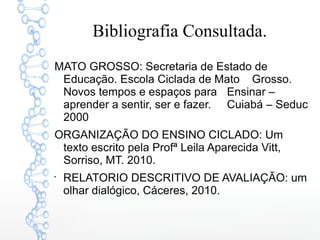 Bibliografia Consultada.
MATO GROSSO: Secretaria de Estado de
Educação. Escola Ciclada de Mato Grosso.
Novos tempos e espaços para Ensinar –
aprender a sentir, ser e fazer. Cuiabá – Seduc
2000
ORGANIZAÇÃO DO ENSINO CICLADO: Um
texto escrito pela Profª Leila Aparecida Vitt,
Sorriso, MT. 2010.

RELATORIO DESCRITIVO DE AVALIAÇÃO: um
olhar dialógico, Cáceres, 2010.
 