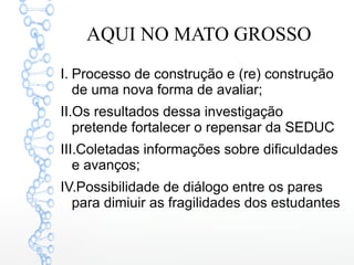AQUI NO MATO GROSSO
I. Processo de construção e (re) construção
de uma nova forma de avaliar;
II.Os resultados dessa investigação
pretende fortalecer o repensar da SEDUC
III.Coletadas informações sobre dificuldades
e avanços;
IV.Possibilidade de diálogo entre os pares
para dimiuir as fragilidades dos estudantes
 