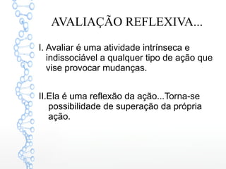AVALIAÇÃO REFLEXIVA...
I. Avaliar é uma atividade intrínseca e
indissociável a qualquer tipo de ação que
vise provocar mudanças.
II.Ela é uma reflexão da ação...Torna-se
possibilidade de superação da própria
ação.
 