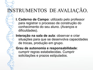 INSTRUMENTOS DE AVALIAÇÃO.
I. Caderno de Campo: utilizado pelo professor
para registrar o processo de construção do
conhecimento do seu aluno. (Avanços e
dificuldades).
Interação na sala de aula: observar e criar
situações para que se desenvolva capacidades
de trocas, produção em grupo.
Grau de autonomia e responsabilidade:
cumprir regras estabelecidas. Cumprir
solicitações e prazos estipulados.
 
