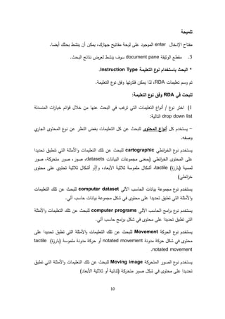 10
‫تلميحة‬
‫اإلدخال‬ ‫مفتاح‬enter.‫أيضا‬ ‫بحثك‬ ‫ينشط‬ ‫أن‬ ‫يمكن‬ ،‫جهازك‬ ‫مفاتيح‬ ‫لوحة‬ ‫على‬ ‫الموجود‬
3.‫الوثيقة‬ ‫مقطع‬document pane‫ن‬ ‫لعرض‬ ‫ينشط‬ ‫سوف‬.‫البحث‬ ‫تائج‬
*‫باستخدام‬ ‫البحث‬‫التعليمة‬ ‫ع‬‫نو‬Instruction Type.
‫تعليمات‬ ‫وسم‬ ‫تم‬RDA.‫التعليمة‬ ‫ع‬‫نو‬ ‫وفق‬ ‫تها‬‫ر‬‫فلت‬ ‫يمكن‬ ‫لذا‬ ،
‫في‬ ‫للبحث‬RDA:‫التعليمة‬ ‫ع‬‫نو‬ ‫وفق‬
1)‫خالل‬ ‫من‬ ‫عنها‬ ‫البحث‬ ‫في‬ ‫غب‬‫تر‬ ‫التي‬ ‫التعليمات‬ ‫اع‬‫و‬‫أن‬ / ‫ع‬‫نو‬ ‫اختر‬‫المنسدلة‬ ‫ات‬‫ر‬‫خيا‬ ‫ائم‬‫و‬‫ق‬
drop down list:‫التالية‬
-‫ي‬‫كل‬ ‫ستخدم‬‫المحتوى‬ ‫اع‬‫و‬‫أن‬‫ي‬‫الجار‬ ‫المحتوى‬ ‫ع‬‫نو‬ ‫عن‬ ‫النظر‬ ‫بغض‬ ‫التعليمات‬ ‫كل‬ ‫عن‬ ‫للبحث‬
.‫وصفه‬
‫ائطي‬‫ر‬‫الخ‬ ‫ع‬‫نو‬ ‫يستخدم‬cartographic‫تحديدا‬ ‫تنطبق‬ ‫التي‬ ‫األمثلة‬‫و‬ ‫التعليمات‬ ‫تلك‬ ‫عن‬ ‫للبحث‬
‫على‬‫البيانات‬ ‫مجموعات‬ ‫(بمعنى‬ ‫ائطي‬‫ر‬‫الخ‬ ‫المحتوى‬datasets‫صور‬ ،‫متحركة‬ ‫صور‬ ،‫صور‬ ،
)‫ة‬‫ز‬‫(بار‬ ‫لمسية‬tactile‫محتوى‬ ‫على‬ ‫تحتوي‬ ‫ثالثية‬ ‫أشكال‬ ‫و/أو‬ ،‫األبعاد‬ ‫ثالثية‬ ‫ملموسة‬ ‫أشكال‬ ،
)‫ائطي‬‫ر‬‫خ‬
‫اآللي‬ ‫الحاسب‬ ‫بيانات‬ ‫مجموعة‬ ‫ع‬‫نو‬ ‫يستخدم‬computer dataset‫التعليمات‬ ‫تلك‬ ‫عن‬ ‫للبحث‬
.‫آلي‬ ‫حاسب‬ ‫بيانات‬ ‫مجموعة‬ ‫شكل‬ ‫في‬ ‫محتوى‬ ‫على‬ ‫تحديدا‬ ‫تطبق‬ ‫التي‬ ‫األمثلة‬‫و‬
‫اآللي‬ ‫الحاسب‬ ‫امج‬‫ر‬‫ب‬ ‫ع‬‫نو‬ ‫يستخدم‬computer programs‫األمثلة‬‫و‬ ‫التعليمات‬ ‫تلك‬ ‫عن‬ ‫للبحث‬
.‫آلي‬ ‫حاسب‬ ‫امج‬‫ر‬‫ب‬ ‫شكل‬ ‫في‬ ‫محتوى‬ ‫على‬ ‫تحديدا‬ ‫تطبق‬ ‫التي‬
‫الحركة‬ ‫ع‬‫نو‬ ‫يستخدم‬Movement‫على‬ ‫تحديدا‬ ‫تطبق‬ ‫التي‬ ‫األمثلة‬‫و‬ ‫التعليمات‬ ‫تلك‬ ‫عن‬ ‫للبحث‬
‫مدونة‬ ‫حركة‬ ‫شكل‬ ‫في‬ ‫محتوى‬notated movement‫مدونة‬ ‫حركة‬ ‫أو‬‫ملموس‬)‫ة‬‫ز‬‫(بار‬ ‫ة‬tactile
notated movement.
‫المتحركة‬ ‫الصور‬ ‫ع‬‫نو‬ ‫يستخدم‬Moving image‫تطبق‬ ‫التي‬ ‫األمثلة‬‫و‬ ‫التعليمات‬ ‫تلك‬ ‫عن‬ ‫للبحث‬
)‫األبعاد‬ ‫ثالثية‬ ‫أو‬ ‫(ثنائية‬ ‫متحركة‬ ‫صور‬ ‫شكل‬ ‫في‬ ‫محتوى‬ ‫على‬ ‫تحديدا‬
 