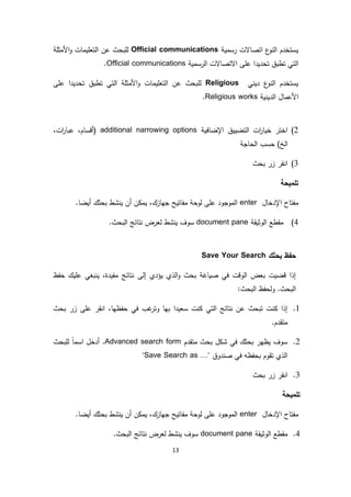 13
‫رسمية‬ ‫اتصاالت‬ ‫ع‬‫النو‬ ‫يستخدم‬Official communications‫األمثلة‬‫و‬ ‫التعليمات‬ ‫عن‬ ‫للبحث‬
‫الرسمية‬ ‫االتصاالت‬ ‫على‬ ‫تحديدا‬ ‫تطبق‬ ‫التي‬Official communications.
‫ديني‬ ‫ع‬‫النو‬ ‫يستخدم‬Religious‫على‬ ‫تحديدا‬ ‫تطبق‬ ‫التي‬ ‫األمثلة‬‫و‬ ‫التعليمات‬ ‫عن‬ ‫للبحث‬
‫األعمال‬‫الدينية‬worksReligious.
2)‫اإلضافية‬ ‫التضييق‬ ‫ات‬‫ر‬‫خيا‬ ‫اختر‬additional narrowing options(،‫ات‬‫ر‬‫عبا‬ ،‫أقسام‬
‫الحاجة‬ ‫حسب‬ )‫الخ‬
3)‫بحث‬ ‫زر‬ ‫انقر‬
‫تلميحة‬
‫اإلدخال‬ ‫مفتاح‬enter.‫أيضا‬ ‫بحثك‬ ‫ينشط‬ ‫أن‬ ‫يمكن‬ ،‫جهازك‬ ‫مفاتيح‬ ‫لوحة‬ ‫على‬ ‫الموجود‬
4)‫الوثيقة‬ ‫مقطع‬document pane‫نتا‬ ‫لعرض‬ ‫ينشط‬ ‫سوف‬.‫البحث‬ ‫ئج‬
‫بحث‬ ‫حفظ‬‫ك‬Save Your Search
‫إل‬ ‫يؤدي‬ ‫الذي‬‫و‬ ‫بحث‬ ‫صياغة‬ ‫في‬ ‫الوقت‬ ‫بعض‬ ‫قضيت‬ ‫إذا‬‫ى‬‫حفظ‬ ‫عليك‬ ‫ينبغي‬ ،‫مفيدة‬ ‫نتائج‬
:‫البحث‬ ‫ولحفظ‬ .‫البحث‬
1.‫حفظ‬ ‫في‬ ‫غب‬‫وتر‬ ‫بها‬ ‫سعيدا‬ ‫كنت‬ ‫التي‬ ‫نتائج‬ ‫عن‬ ‫تبحث‬ ‫كنت‬ ‫إذا‬‫بحث‬ ‫زر‬ ‫على‬ ‫انقر‬ ،‫ها‬
.‫متقدم‬
2.‫متقدم‬ ‫بحث‬ ‫شكل‬ ‫في‬ ‫بحثك‬ ‫يظهر‬ ‫سوف‬Advanced search form‫للبحث‬ ً‫ا‬‫اسم‬ ‫أدخل‬ .
‫صندوق‬ ‫في‬ ‫بحفظه‬ ‫تقوم‬ ‫الذي‬"Save Search as …"
3.‫بحث‬ ‫زر‬ ‫انقر‬
‫تلميحة‬
‫اإلدخال‬ ‫مفتاح‬enter.‫أيضا‬ ‫بحثك‬ ‫ينشط‬ ‫أن‬ ‫يمكن‬ ،‫جهازك‬ ‫مفاتيح‬ ‫لوحة‬ ‫على‬ ‫الموجود‬
4.‫الوثيقة‬ ‫مقطع‬document pane.‫البحث‬ ‫نتائج‬ ‫لعرض‬ ‫ينشط‬ ‫سوف‬
 