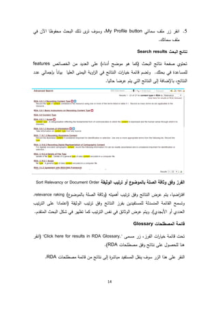 14
5.‫سماتي‬ ‫ملف‬ ‫زر‬ ‫انقر‬My Profile button،‫في‬ ‫اآلن‬ ‫محفوظا‬ ‫البحث‬ ‫ذلك‬ ‫ى‬‫تر‬ ‫وسوف‬
.‫سماتك‬ ‫ملف‬
‫البحث‬ ‫نتائج‬Search results
‫الخصائص‬ ‫من‬ ‫العديد‬ ‫على‬ )‫أدناه‬ ‫موضح‬ ‫هو‬ ‫(كما‬ ‫البحث‬ ‫نتائج‬ ‫صفحة‬ ‫تحتوي‬features
‫عدد‬ ‫بإجمالي‬ ً‫ا‬‫بيان‬ ‫العليا‬ ‫اليمنى‬ ‫اوية‬‫ز‬‫ال‬ ‫في‬ ‫النتائج‬ ‫ات‬‫ر‬‫خيا‬ ‫قائمة‬ ‫وتضم‬ .‫بحثك‬ ‫في‬ ‫للمساعدة‬
‫إل‬ ‫باإلضافة‬ ،‫النتائج‬.‫حاليا‬ ‫عرضا‬ ‫يتم‬ ‫التي‬ ‫النتائج‬ ‫ى‬
‫الوثيقة‬ ‫ترتيب‬ ‫أو‬ ‫ع‬‫بالموضو‬ ‫الصلة‬ ‫وثاقة‬ ‫وفق‬ ‫الفرز‬Sort Relevancy or Document Order
‫أ‬ ‫تيب‬‫ر‬‫ت‬ ‫وفق‬ ‫النتائج‬ ‫عرض‬ ‫يتم‬ ،‫اضيا‬‫ر‬‫افت‬‫ه‬)‫ع‬‫بالموضو‬ ‫الصلة‬ ‫(وثاقة‬ ‫ميته‬relevance raking.
‫ا‬ ‫تيب‬‫ر‬‫ت‬ ‫وفق‬ ‫النتائج‬ ‫بفرز‬ ‫للمستفيدين‬ ‫المنسدلة‬ ‫القائمة‬ ‫وتسمح‬‫تيب‬‫ر‬‫الت‬ ‫على‬ ‫(اعتمادا‬ ‫لوثيقة‬
.‫المتقدم‬ ‫البحث‬ ‫شكل‬ ‫في‬ ‫تظهر‬ ‫كما‬ ‫تيب‬‫ر‬‫الت‬ ‫نفس‬ ‫في‬ ‫الوثائق‬ ‫عرض‬ ‫ويتم‬ .)‫األبجدي‬ ‫أو‬ ‫العددي‬
‫المصطلحات‬ ‫قائمة‬Glossary
‫مسمى‬ ‫زر‬ ،‫الفرز‬ ‫ات‬‫ر‬‫خيا‬ ‫قائمة‬ ‫تحت‬"Click here for results in RDA Glossary."‫(انقر‬
‫عل‬ ‫للحصول‬ ‫هنا‬‫ى‬‫مصطلحات‬ ‫وفق‬ ‫نتائج‬RDA.)
‫ا‬‫عل‬ ‫لنقر‬‫ى‬‫مصطلحات‬ ‫قائمة‬ ‫من‬ ‫نتائج‬ ‫إلى‬ ‫ة‬‫ر‬‫مباش‬ ‫المستفيد‬ ‫ينقل‬ ‫سوف‬ ‫الزر‬ ‫هذا‬RDA.
 