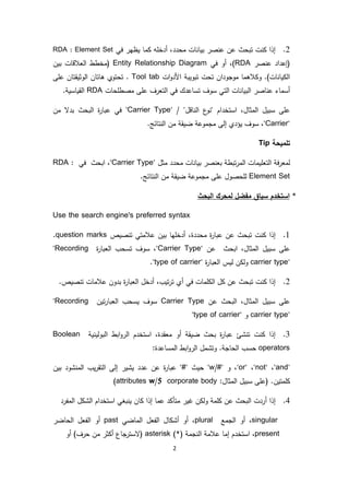 2
2.‫محدد‬ ‫بيانات‬ ‫عنصر‬ ‫عن‬ ‫تبحث‬ ‫كنت‬ ‫إذا‬‫في‬ ‫يظهر‬ ‫كما‬ ‫أدخله‬ ،RDA : Element Set
‫عنصر‬ ‫(إعداد‬RDA‫في‬ ‫أو‬ ،)Entity Relationship Diagram‫بين‬ ‫العالقات‬ ‫(مخطط‬
‫ات‬‫و‬‫األد‬ ‫تبويبة‬ ‫تحت‬ ‫موجودان‬ ‫وكالهما‬ .)‫الكيانات‬Tool tab‫الوثيق‬ ‫هاتان‬ ‫تحتوي‬ .‫على‬ ‫تان‬
‫مصطلحات‬ ‫على‬ ‫التعرف‬ ‫في‬ ‫تساعدك‬ ‫سوف‬ ‫التي‬ ‫البيانات‬ ‫عناصر‬ ‫أسماء‬RDA.‫القياسية‬
/ "‫الناقل‬ ‫ع‬‫"نو‬ ‫استخدام‬ ،‫المثال‬ ‫سبيل‬ ‫على‬"Carrier Type"‫من‬ ‫بدال‬ ‫البحث‬ ‫ة‬‫ر‬‫عبا‬ ‫في‬
"Carrier"‫سو‬ ،‫ف‬.‫النتائج‬ ‫من‬ ‫ضيقة‬ ‫مجموعة‬ ‫إلى‬ ‫يؤدي‬
‫تلميحة‬Tip
‫بيانات‬ ‫بعنصر‬ ‫تبطة‬‫ر‬‫الم‬ ‫التعليمات‬ ‫فة‬‫ر‬‫لمع‬‫مثل‬ ‫محدد‬"Carrier Type"،‫ابحث‬‫في‬RDA :
Element Set.‫النتائج‬ ‫من‬ ‫ضيقة‬ ‫مجموعة‬ ‫على‬ ‫للحصول‬
*‫استخدم‬‫البحث‬ ‫لمحرك‬ ‫مفضل‬ ‫سياق‬
Use the search engine's preferred syntax
1.‫محددة‬ ‫ة‬‫ر‬‫عبا‬ ‫عن‬ ‫تبحث‬ ‫كنت‬ ‫إذا‬‫تنصيص‬ ‫عالمتي‬ ‫بين‬ ‫أدخلها‬ ،question marks.
،‫المثال‬ ‫سبيل‬ ‫على‬‫ابحث‬‫عن‬"Carrier Type"‫ة‬‫ر‬‫العبا‬ ‫تسحب‬ ‫سوف‬ ،"Recording
carrier type"‫ة‬‫ر‬‫العبا‬ ‫ليس‬ ‫ولكن‬"type of carrier".
2.‫تيب‬‫ر‬‫ت‬ ‫أي‬ ‫في‬ ‫الكلمات‬ ‫كل‬ ‫عن‬ ‫تبحث‬ ‫كنت‬ ‫إذا‬.‫تنصيص‬ ‫عالمات‬ ‫بدون‬ ‫ة‬‫ر‬‫العبا‬ ‫أدخل‬ ،
‫عن‬ ‫البحث‬ ،‫المثال‬ ‫سبيل‬ ‫على‬Carrier Type‫تين‬‫ر‬‫العبا‬ ‫يسحب‬ ‫سوف‬"Recording
carrier type"‫و‬"type of carrier"
3.‫معقدة‬ ‫أو‬ ‫ضيقة‬ ‫بحث‬ ‫ة‬‫ر‬‫عبا‬ ‫تنشئ‬ ‫كنت‬ ‫إذا‬‫البولينية‬ ‫ابط‬‫و‬‫الر‬ ‫استخدم‬ ،Boolean
operators:‫المساعدة‬ ‫ابط‬‫و‬‫الر‬ ‫وتشمل‬ .‫الحاجة‬ ‫حسب‬
"and"،"not"،"or"‫و‬ ،"w/#"‫حيث‬"#"‫بين‬ ‫المنشود‬ ‫يب‬‫ر‬‫التق‬ ‫إلى‬ ‫يشير‬ ‫عدد‬ ‫عن‬ ‫ة‬‫ر‬‫عبا‬
.‫كلمتين‬:‫المثال‬ ‫سبيل‬ ‫(على‬attributes w/5 corporate body)
4.‫ولكن‬ ‫كلمة‬ ‫عن‬ ‫البحث‬ ‫أردت‬ ‫إذا‬‫المفرد‬ ‫الشكل‬ ‫استخدام‬ ‫ينبغي‬ ‫كان‬ ‫إذا‬ ‫عما‬ ‫متأكد‬ ‫غير‬
singular‫الجمع‬ ‫أو‬ ،plural‫الماضي‬ ‫الفعل‬ ‫أشكال‬ ‫أو‬ ،past‫الحاضر‬ ‫الفعل‬ ‫أو‬
present،‫النجمة‬ ‫عالمة‬ ‫إما‬ ‫استخدم‬(*)asterisk)‫حرف‬ ‫من‬ ‫أكثر‬ ‫جاع‬‫(الستر‬‫أو‬
 