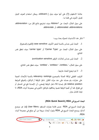 3
‫االستفهام‬ ‫عالمة‬(?)‫على‬‫بديل‬ ‫حرف‬ ‫أنها‬)wildcard‫البديل‬ ‫الحرف‬ ‫استخدام‬ ‫ويمكن‬ .
.‫ما‬ ‫كلمة‬ ‫في‬ ‫ألحرف‬ ‫كبديل‬
‫عن‬ ‫البحث‬ ،‫المثال‬ ‫سبيل‬ ‫على‬Abbrev*:‫من‬ ‫لكل‬ ‫نتائج‬ ‫تسترجع‬ ‫سوف‬abbreviation،
abbreviations،abbreviated‫أو‬ ،abbreviate.
*:‫ويب‬ ‫بحث‬ ‫لمحرك‬ ‫األساسيات‬ ‫هذه‬ ‫تذكر‬
1.‫حساس‬ ‫ليس‬ ‫البحث‬‫بالن‬‫األحرف‬ ‫لحجم‬ ‫سبة‬case sensitive.)‫ة‬‫ر‬‫الصغي‬‫و‬ ‫ة‬‫ر‬‫(الكبي‬
‫عن‬ ‫البحث‬ ،‫المثال‬ ‫سبيل‬ ‫على‬"Carrier Type"‫أو‬"carrier type"‫نفس‬ ‫تحقق‬ ‫سوف‬
.‫النتائج‬
2.‫قيم‬‫ر‬‫الت‬ ‫لعالمات‬ ‫حساس‬ ‫ليس‬ ‫البحث‬punctuation sensitive
،‫المثال‬ ‫سبيل‬ ‫على‬"entities."،"entities:"،"entities"‫ال‬ ‫نفس‬ ‫تحقق‬ ‫سوف‬.‫نتائج‬
3..‫جيا‬‫خار‬ ‫البحث‬ ‫ترجيح‬ ‫يتم‬ ‫ال‬
‫ع‬‫بالموضو‬ ‫الصلة‬ ‫لوثاقة‬ ‫الطبقي‬ ‫تيب‬‫ر‬‫الت‬relevancy rankings‫المبنية‬ ‫لألبحاث‬ ‫بالنسبة‬
‫الوثائق‬ / ‫الوثيقة‬ ‫داخل‬ ‫ار‬‫ر‬‫التك‬ ‫ات‬‫ر‬‫م‬ ‫عدد‬ ‫على‬ ‫حسابه‬ ‫يتم‬ ،‫ات‬‫ر‬‫عبا‬ ‫على‬‫تبط‬‫ر‬‫الم‬ ‫الموقع‬‫و‬ ،
relative position‫إصابة‬ ‫لكل‬hit‫اإل‬ ‫أن‬ ،‫(بمعنى‬ ‫الوثيقة‬ ‫داخل‬‫أم‬ ‫المدخل‬ ‫في‬ ‫تقع‬ ‫صابة‬
‫ات‬‫و‬‫أد‬ ‫مجموعة‬ ‫في‬ ‫ى‬‫األخر‬ ‫بالوثائق‬ ‫وعالقتها‬ ‫نفسها‬ ‫الوثيقة‬ ‫أهمية‬ ‫أن‬ ‫كما‬ .)‫ة‬‫ر‬‫فق‬ ‫في‬RDA‫ال‬ ،
.‫مؤثر‬ ‫كعامل‬ ‫تؤخذ‬
‫في‬ ‫السريع‬ ‫البحث‬RDA(RDA Quick Search)
‫في‬ ‫يع‬‫ر‬‫الس‬ ‫البحث‬ ‫يقع‬RDA‫المستفيد‬ ‫ات‬‫ر‬‫خيا‬ ‫قائمة‬ ‫ضمن‬User Menu‫موضح‬ ‫هو‬ ‫(كما‬
‫ال‬ ‫ويسمح‬ .)‫أدناه‬‫في‬ ‫يع‬‫ر‬‫الس‬ ‫بحث‬RDA‫ات‬‫و‬‫أد‬ ‫مجموعة‬ ‫في‬ ‫موقع‬ ‫أي‬ ‫من‬ ‫يعة‬‫ر‬‫س‬ ‫أبحاث‬ ‫اء‬‫ر‬‫بإج‬
RDA.
 