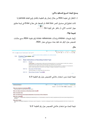 4
:‫باآلتي‬ ‫للمستفيد‬ ‫السريع‬ ‫البحث‬ ‫يسمح‬
1.‫تعليمة‬ ‫إلى‬ ‫االنتقال‬RDA‫النقاط‬ ‫(مع‬ ‫بالكامل‬ ‫التعليمة‬ ‫قم‬‫ر‬ ‫إدخال‬ ‫خالل‬ ‫من‬periods‫إذا‬
‫النص‬ ‫صندوق‬ ‫في‬ )‫تنطبق‬ ‫كانت‬text box‫عل‬ ‫الضغط‬ ‫ثم‬ ،‫ى‬‫مفتاح‬Enter‫لوح‬ ‫في‬‫مفاتيح‬ ‫ة‬
‫ج‬‫ه‬‫أيقونة‬ ‫على‬ ‫بالنقر‬ ‫أو‬ ،‫اآللي‬ ‫الحاسب‬ ‫از‬Go.
‫تلميحة‬Tip:
‫يعات‬‫ر‬‫تف‬ ‫إليجاد‬children‫حاالت‬‫ا‬‫و‬cross-references‫تعليمة‬ ‫قم‬‫ر‬‫ل‬RDA‫ضع‬ ،‫عالمات‬
‫معيار‬ ‫في‬ ‫يع‬‫ر‬‫س‬ ‫بحث‬ ‫تنفيذ‬ ‫عند‬ ‫قم‬‫ر‬‫ال‬ ‫حول‬ ‫تنصيص‬RDA.
‫مثال‬
‫التعليمة‬ ‫قم‬‫ر‬ ‫حول‬ ‫التنصيص‬ ‫عالمتي‬ ‫استخدام‬ ‫بدون‬ ‫البحث‬ ‫نتيجة‬6.9
‫التعليمة‬ ‫قم‬‫ر‬ ‫حول‬ ‫التنصيص‬ ‫عالمتي‬ ‫استخدام‬ ‫مع‬ ‫البحث‬ ‫نتيجة‬"6.9"
 