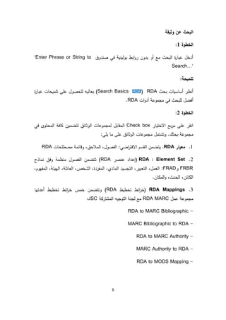 6
‫وثيقة‬ ‫عن‬ ‫البحث‬
‫الخطوة‬1:
‫صندوق‬ ‫في‬ ‫بولينية‬ ‫ابط‬‫و‬‫ر‬ ‫بدون‬ ‫أو‬ ‫مع‬ ‫البحث‬ ‫ة‬‫ر‬‫عبا‬ ‫أدخل‬"Enter Phrase or String to
Search…"
:‫تلميحة‬
‫بحث‬ ‫أساسيات‬ ‫أنظر‬RDA((Search Basics‫ة‬‫ر‬‫عبا‬ ‫تلميحات‬ ‫على‬ ‫للحصول‬ ‫بعاليه‬
‫ات‬‫و‬‫أد‬ ‫مجموعة‬ ‫في‬ ‫للبحث‬ ‫أفضل‬RDA.
‫الخطوة‬2:
‫االختيار‬ ‫بع‬‫ر‬‫م‬ ‫على‬ ‫انقر‬Check box‫المقابل‬‫ل‬‫مجموع‬‫ات‬‫في‬ ‫المحتوى‬ ‫كافة‬ ‫لتضمين‬ ‫الوثائق‬
‫مجمو‬:‫يلي‬ ‫ما‬ ‫على‬ ‫الوثائق‬ ‫مجموعات‬ ‫وتشتمل‬ .‫بحثك‬ ‫عة‬
1.‫معيار‬RDA‫اضي‬‫ر‬‫االفت‬ ‫القسم‬ ‫يتضمن‬ .‫مصطلحات‬ ‫وقائمة‬ ،‫المالحق‬ ،‫الفصول‬ :RDA
2.RDA : Element Set‫عنصر‬ ‫(إعداد‬RDA‫تتضمن‬ )‫الفصول‬‫منظمة‬‫وفق‬‫نماذج‬
FRBR‫و‬FRAD،‫الهيئة‬ ،‫العائلة‬ ،‫الشخص‬ ،‫المفردة‬ ،‫المادي‬ ‫التجسيد‬ ،‫التعبير‬ ،‫العمل‬ :،‫المفهوم‬
،‫الحدث‬ ،‫الكائن‬‫و‬‫المك‬‫ان‬.
3.RDA Mappings‫تخطيط‬ ‫ائط‬‫ر‬‫(خ‬RDA‫وتتضمن‬ )‫خمس‬‫أعدتها‬ ‫تخطيط‬ ‫ائط‬‫ر‬‫خ‬
‫عمل‬ ‫مجموعة‬RDA MARC‫مع‬‫لجنة‬‫التوجيه‬‫المشتركة‬JSC:
-RDA to MARC Bibliographic
-MARC Bibliographic to RDA
-RDA to MARC Authority
-MARC Authority to RDA
-RDA to MODS Mapping
 