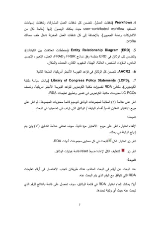 7
4.Workflows‫إسهامات‬ ‫وتدفقات‬ ،‫المشاركة‬ ‫العمل‬ ‫تدفقات‬ ‫كل‬ ‫تتضمن‬ .)‫العمل‬ ‫(تدفقات‬
‫المستفيد‬user-contributed workflow( ‫إليها‬ ‫الوصول‬ ‫يمكنك‬ ‫حيث‬‫متاحة‬‫من‬ ‫لكل‬
،)‫الجمهور‬ ‫وعامة‬ ‫اكات‬‫ر‬‫االشت‬‫إلى‬ ‫باإلضافة‬‫سماتك‬ ‫ملف‬ ‫داخل‬ ‫نة‬‫ز‬‫المخ‬ ‫العمل‬ ‫تدفقات‬ ‫كل‬
profile.
5.Entity Relationship Diagram (ERD).)‫الكيانات‬ ‫بين‬ ‫العالقات‬ ‫(مخططات‬
‫في‬ ‫الوثائق‬ ‫كل‬ ‫وتتضمن‬ERD‫منظمة‬‫وفق‬‫نماذج‬FRBR‫و‬FRAD‫التجسيد‬ ،‫التعبير‬ ،‫العمل‬ :
،‫الحدث‬ ،‫الكائن‬ ،‫المفهوم‬ ،‫الهيئة‬ ،‫العائلة‬ ،‫الشخص‬ ،‫المفردة‬ ،‫المادي‬‫و‬.‫المكان‬
6.AACR2.‫األن‬ ‫الفهرسة‬ ‫اعد‬‫و‬‫ق‬ ‫في‬ ‫الوثائق‬ ‫كل‬ ‫تتضمن‬.‫الثانية‬ ‫الطبعة‬ ،‫يكية‬‫ر‬‫أم‬ ‫جلو‬
7.Library of Congress Policy Statements (LCPS).‫مكتبة‬ ‫سياسة‬ ‫(بيانات‬
‫مكافئ‬ .)‫الكونجرس‬RDA‫اعد‬‫و‬‫لق‬ ‫الكونجرس‬ ‫مكتبة‬ ‫ات‬‫ر‬‫لتفسي‬‫يكية‬‫ر‬‫أم‬ ‫األنجلو‬ ‫الفهرسة‬.‫وتصف‬
LC PCCs‫تعليمات‬ ‫وتطبيق‬ ‫تفسير‬ ‫في‬ ‫الكونجرس‬ ‫مكتبة‬ ‫ممارسات‬RDA.
‫انقر‬‫عالمة‬ ‫على‬(+)‫لمجموع‬ ‫المقابلة‬‫ات‬‫على‬ ‫انقر‬ ‫ثم‬ .‫المجموعة‬ ‫محتويات‬ ‫قائمة‬ ‫لتوسيع‬ ‫الوثائق‬
‫تضمين‬ ‫في‬ ‫غب‬‫تر‬ ‫التي‬ ‫الوثائق‬ / ‫الوثيقة‬ ‫أقسام‬ /‫لقسم‬ ‫المقابل‬ ‫االختيار‬ ‫بع‬‫ر‬‫م‬‫ه‬.‫البحث‬ ‫في‬ ‫ا‬
:‫تلميحة‬
‫التدقيق‬ ‫عالمة‬ ‫تختفي‬ ‫سوف‬ .‫ثانية‬ ‫ة‬‫ر‬‫م‬ ‫االختيار‬ ‫بع‬‫ر‬‫م‬ ‫على‬ ‫انقر‬ ،‫اختيار‬ ‫إللغاء‬()‫يتم‬ ‫ولن‬
‫الوث‬ ‫اج‬‫ر‬‫إد‬.‫بحثك‬ ‫في‬ ‫يقة‬
‫الكل‬ ‫اختيار‬ ‫زر‬ ‫انقر‬‫ات‬‫و‬‫أد‬ ‫مجموعات‬ ‫محتوى‬ ‫كل‬ ‫في‬ ‫للبحث‬RDA.
‫زر‬ ‫انقر‬‫ضبط‬ ‫إلعادة‬ ‫الكل‬ ‫لتنظيف‬reset.‫الوثائق‬ ‫ات‬‫ر‬‫خيا‬ ‫قائمة‬
‫تلميحة‬:
‫عند‬‫تعليمات‬ ‫قام‬‫ر‬‫أ‬ ‫في‬ ‫االختصار‬ ‫لتجنب‬ ‫يقتان‬‫ر‬‫ط‬ ‫هناك‬ ،‫المتقدم‬ ‫البحث‬ ‫في‬ ‫قام‬‫ر‬‫أ‬ ‫عن‬ ‫البحث‬
RDA‫ا‬ ‫يتم‬ ‫الذي‬ ‫قم‬‫ر‬‫ال‬ ‫مع‬ ‫افق‬‫و‬‫تت‬ ‫التي‬.‫عنه‬ ‫لبحث‬
‫اختيار‬ ‫إلغاء‬ ‫يمكنك‬ :‫ال‬‫و‬‫أ‬RDA‫الذي‬ ‫قم‬‫ر‬‫لل‬ ‫بالنتائج‬ ‫قائمة‬ ‫على‬ ‫تحصل‬ ‫سوف‬ ،‫الوثائق‬ ‫قائمة‬ ‫في‬
.‫تحددها‬ ‫وثيقة‬ ‫أي‬ ‫حيث‬ ‫عنه‬ ‫تبحث‬
 