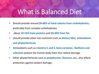 What is Balanced Diet
• Should provide around 50-60% of total calories from carbohydrates,
preferably from complex carbohydrates
• about 10-15% from proteins and 20-30% from fat.
• should provide other non-nutrients such as dietary fiber, antioxidants
and phytochemicals
• Antioxidants such as vitamins C and E, beta-carotene, riboflavin and
selenium protect the human body from free radical damage.
• Other phytochemicals such as polyphenols, flavones, etc., also afford
protection against oxidant damage.
 