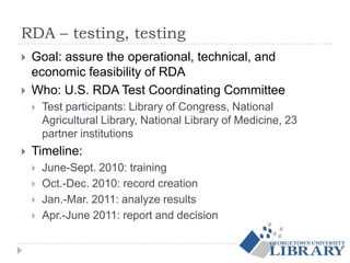 RDA – testing, testing
 Goal: assure the operational, technical, and
economic feasibility of RDA
 Who: U.S. RDA Test Coordinating Committee
 Test participants: Library of Congress, National
Agricultural Library, National Library of Medicine, 23
partner institutions
 Timeline:
 June-Sept. 2010: training
 Oct.-Dec. 2010: record creation
 Jan.-Mar. 2011: analyze results
 Apr.-June 2011: report and decision
 