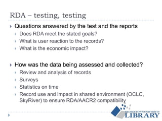 RDA – testing, testing
 Questions answered by the test and the reports
 Does RDA meet the stated goals?
 What is user reaction to the records?
 What is the economic impact?
 How was the data being assessed and collected?
 Review and analysis of records
 Surveys
 Statistics on time
 Record use and impact in shared environment (OCLC,
SkyRiver) to ensure RDA/AACR2 compatibility
 