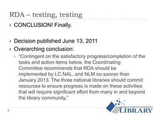 RDA – testing, testing
 CONCLUSION! Finally.
 Decision published June 13, 2011
 Overarching conclusion:
 “Contingent on the satisfactory progress/completion of the
tasks and action items below, the Coordinating
Committee recommends that RDA should be
implemented by LC,NAL, and NLM no sooner than
January 2013. The three national libraries should commit
resources to ensure progress is made on these activities
that will require significant effort from many in and beyond
the library community.”
 