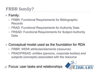 FRBR family?
 Family:
 FRBR: Functional Requirements for Bibliographic
Records
 FRAD: Functional Requirements for Authority Data
 FRSAD: Functional Requirements for Subject Authority
Data
 Conceptual model used as the foundation for RDA
 FRBR: WEMI attributes/elements (resource)
 FRAD/FRSAD: entitles (persons, corporate bodies) and
subjects (concepts) associated with the resource
 Focus: user tasks and relationships
 