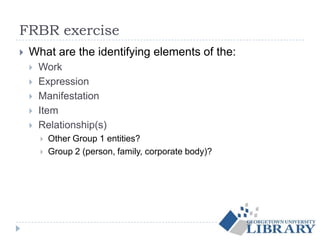 FRBR exercise
 What are the identifying elements of the:
 Work
 Expression
 Manifestation
 Item
 Relationship(s)
 Other Group 1 entities?
 Group 2 (person, family, corporate body)?
 