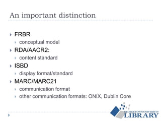 An important distinction
 FRBR
 conceptual model
 RDA/AACR2:
 content standard
 ISBD
 display format/standard
 MARC/MARC21
 communication format
 other communication formats: ONIX, Dublin Core
 