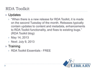 RDA Toolkit
 Updates
 “When there is a new release for RDA Toolkit, it is made
on the second Tuesday of the month. Releases typically
contain updates to content and metadata, enhancements
to RDA Toolkit functionality, and fixes to existing bugs.”
(RDA Toolkit blog)
 May 14, 2013
 Next: July 9, 2013
 Training
 RDA Toolkit Essentials - FREE
 