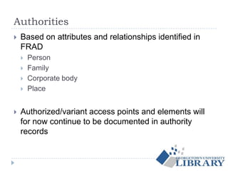 Authorities
 Based on attributes and relationships identified in
FRAD
 Person
 Family
 Corporate body
 Place
 Authorized/variant access points and elements will
for now continue to be documented in authority
records
 