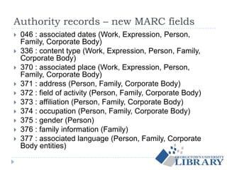 Authority records – new MARC fields
 046 : associated dates (Work, Expression, Person,
Family, Corporate Body)
 336 : content type (Work, Expression, Person, Family,
Corporate Body)
 370 : associated place (Work, Expression, Person,
Family, Corporate Body)
 371 : address (Person, Family, Corporate Body)
 372 : field of activity (Person, Family, Corporate Body)
 373 : affiliation (Person, Family, Corporate Body)
 374 : occupation (Person, Family, Corporate Body)
 375 : gender (Person)
 376 : family information (Family)
 377 : associated language (Person, Family, Corporate
Body entities)
 