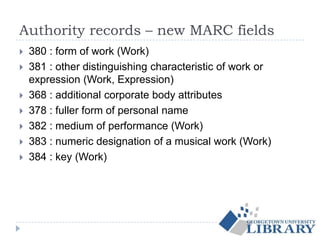 Authority records – new MARC fields
 380 : form of work (Work)
 381 : other distinguishing characteristic of work or
expression (Work, Expression)
 368 : additional corporate body attributes
 378 : fuller form of personal name
 382 : medium of performance (Work)
 383 : numeric designation of a musical work (Work)
 384 : key (Work)
 