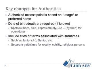 Key changes for Authorities
 Authorized access point is based on *usage* or
preferred name
 Date of birth/death are required (if known)
 Spell out born, died, approximately, use – (hyphen) for
open dates
 Include titles or terms associated with surnames
 Such as Junior (Jr.), Senior, etc.
 Separate guidelines for royalty, nobility, religious persons
 