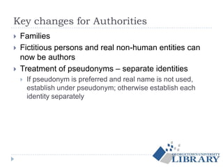 Key changes for Authorities
 Families
 Fictitious persons and real non-human entities can
now be authors
 Treatment of pseudonyms – separate identities
 If pseudonym is preferred and real name is not used,
establish under pseudonym; otherwise establish each
identity separately
 