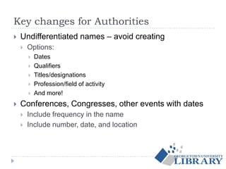 Key changes for Authorities
 Undifferentiated names – avoid creating
 Options:
 Dates
 Qualifiers
 Titles/designations
 Profession/field of activity
 And more!
 Conferences, Congresses, other events with dates
 Include frequency in the name
 Include number, date, and location
 
