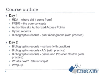 Course outline
 Day 1
 RDA – where did it come from?
 FRBR – the core concepts
 Authorities aka Authorized Access Points
 Hybrid records
 Bibliographic records - print monographs (with practice)
 Day 2
 Bibliographic records – serials (with practice)
 Bibliographic records - A/V (with practice)
 Bibliographic records - online and Provider Neutral (with
practice)
 What’s next? Relationships!
 Wrap-up
 
