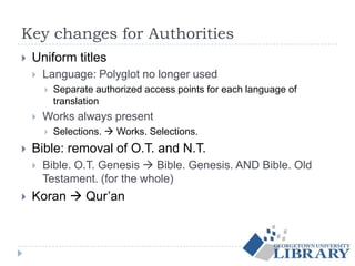 Key changes for Authorities
 Uniform titles
 Language: Polyglot no longer used
 Separate authorized access points for each language of
translation
 Works always present
 Selections.  Works. Selections.
 Bible: removal of O.T. and N.T.
 Bible. O.T. Genesis  Bible. Genesis. AND Bible. Old
Testament. (for the whole)
 Koran  Qur’an
 