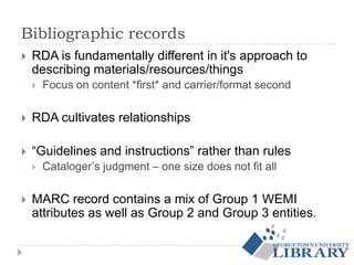 Bibliographic records
 RDA is fundamentally different in it's approach to
describing materials/resources/things
 Focus on content *first* and carrier/format second
 RDA cultivates relationships
 “Guidelines and instructions” rather than rules
 Cataloger’s judgment – one size does not fit all
 MARC record contains a mix of Group 1 WEMI
attributes as well as Group 2 and Group 3 entities.
 